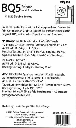 BQ5 Encore Quilt Pattern From Maple Island Quilts By Heide Burger Small off center focus with a flat top pinwheel. One center fabric or many. 9" and 4 1/2" blocks for the same look as the original BQ5, just smaller. 2 quilt sizes in the 9" block size. 27" x 36" and 36" x 45". 1 table runner in the 4 1/2" block size, 12" x 48". Printed Paper Pattern Finished Size: Multiple Final Product: Quilt and Table Runner Technique Used: Standard Machine Sewing Skill Level: COnfident Beginner