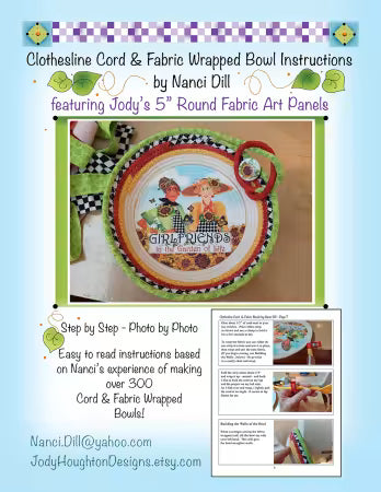 Clothesline Rope and Fabric Bowl Pattern
From Jody Houghton Designs
By Jody Houghton
Five page full color step by step instructions using photographs and text for how to make a clothesline rope and fabric bowl. Jody's 5" round fabric panels are used in the base of the bowl to create a Blessing Bowl, Baby Gift Bowl, Friendship Bowl, with over 30 designs to choose from. Approximately 7" to 9" in diameter.
